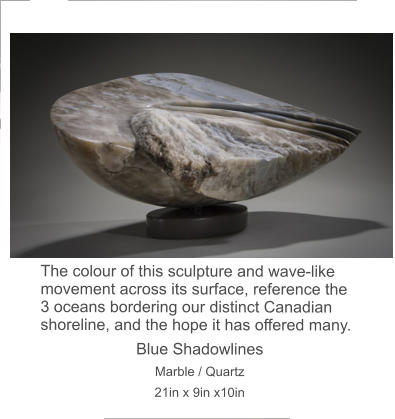 The colour of this sculpture and wave-like movement across its surface, reference the 3 oceans bordering our distinct Canadian shoreline, and the hope it has offered many. Blue Shadowlines  Marble / Quartz 21in x 9in x10in