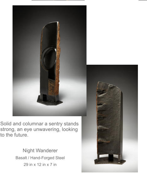 Solid and columnar a sentry stands strong, an eye unwavering, looking to the future.  Night Wanderer Basalt / Hand-Forged Steel 29 in x 12 in x 7 in