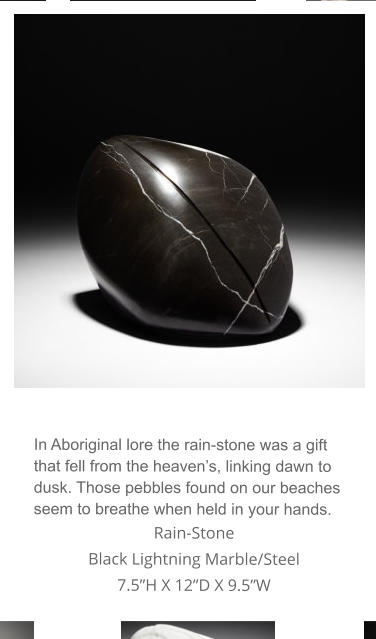 In Aboriginal lore the rain-stone was a gift that fell from the heaven’s, linking dawn to dusk. Those pebbles found on our beaches seem to breathe when held in your hands. Rain-Stone Black Lightning Marble/Steel 7.5”H X 12”D X 9.5”W