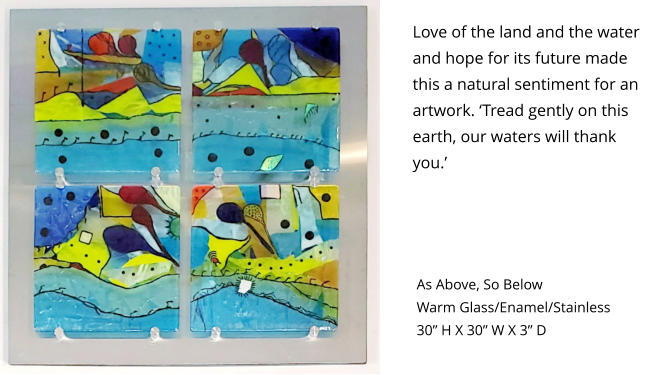 Love of the land and the water and hope for its future made this a natural sentiment for an artwork. ‘Tread gently on this earth, our waters will thank you.’ As Above, So Below  Warm Glass/Enamel/Stainless 30” H X 30” W X 3” D
