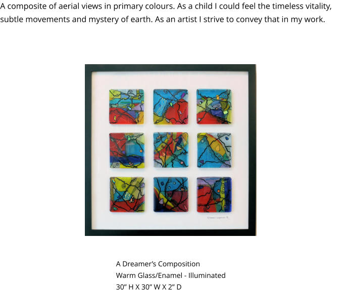 A Dreamer’s Composition Warm Glass/Enamel - Illuminated 30” H X 30” W X 2” D A composite of aerial views in primary colours. As a child I could feel the timeless vitality, subtle movements and mystery of earth. As an artist I strive to convey that in my work. Not Illuminated Illuminated